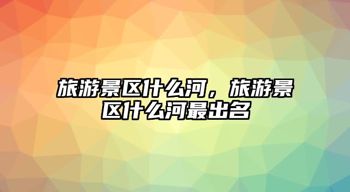 旅游景區什么河，旅游景區什么河最出名