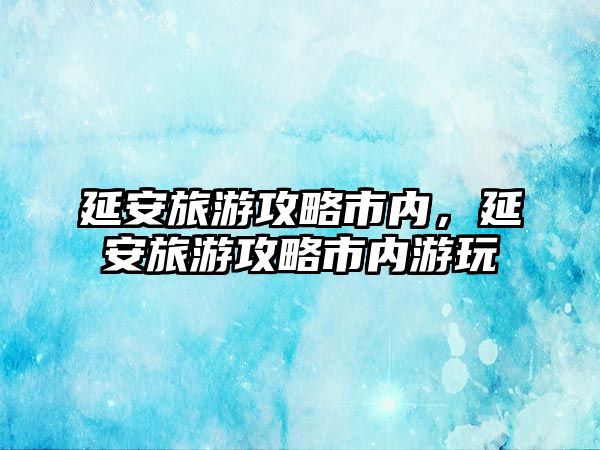 延安旅游攻略市內(nèi)，延安旅游攻略市內(nèi)游玩