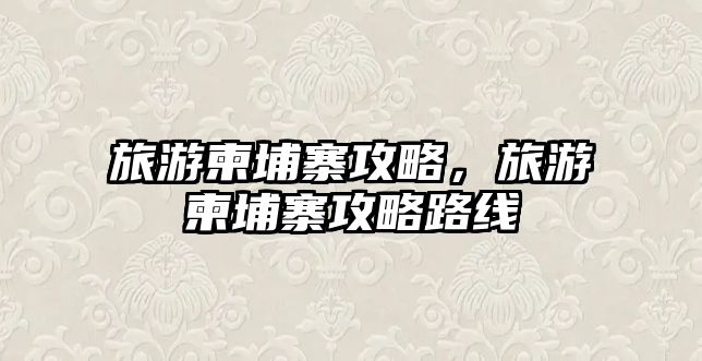 旅游柬埔寨攻略，旅游柬埔寨攻略路線