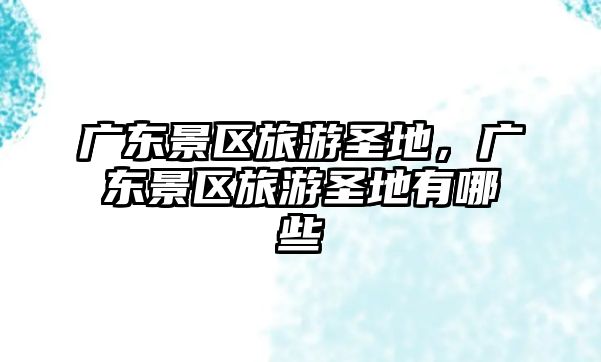 廣東景區(qū)旅游圣地，廣東景區(qū)旅游圣地有哪些