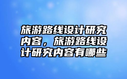 旅游路線設計研究內容，旅游路線設計研究內容有哪些