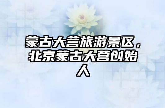 蒙古大營旅游景區，北京蒙古大營創始人