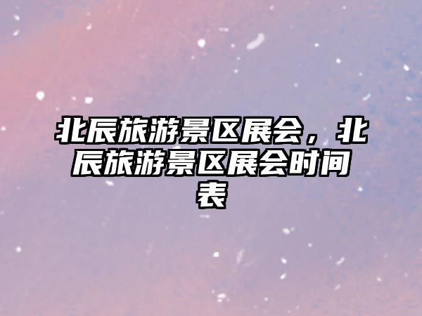 北辰旅游景區展會，北辰旅游景區展會時間表