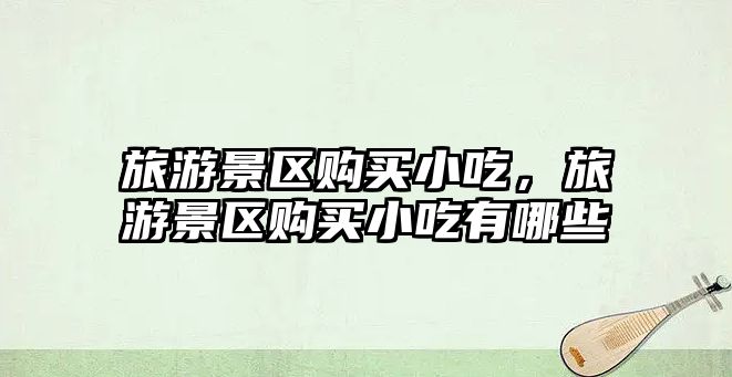 旅游景區購買小吃，旅游景區購買小吃有哪些