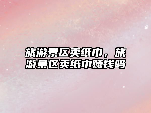 旅游景區賣紙巾，旅游景區賣紙巾賺錢嗎