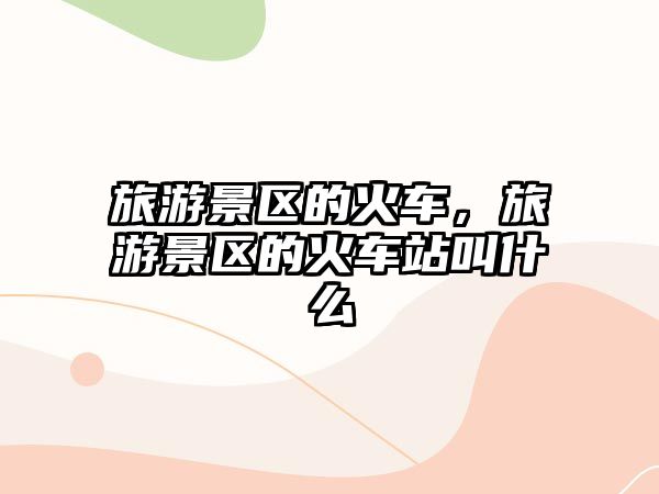 旅游景區的火車，旅游景區的火車站叫什么