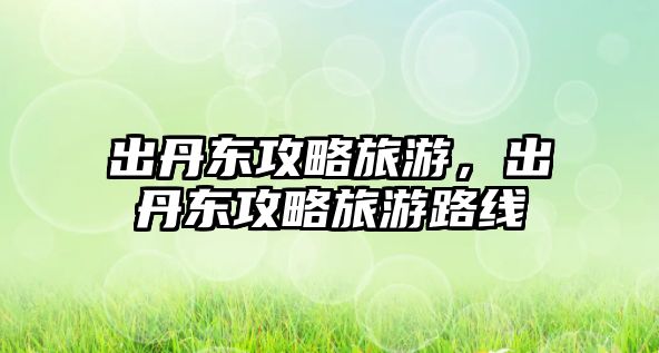 出丹東攻略旅游，出丹東攻略旅游路線