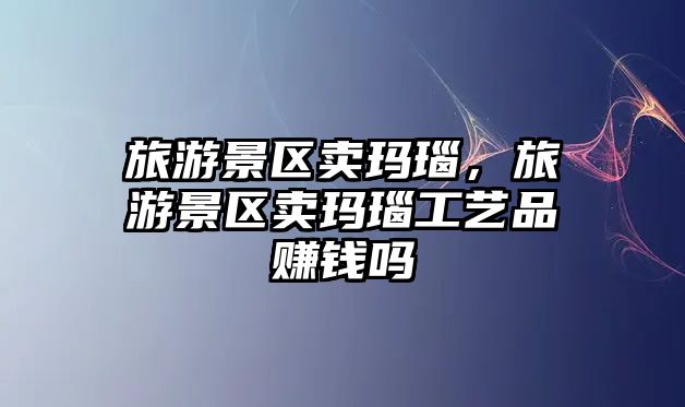 旅游景區(qū)賣瑪瑙，旅游景區(qū)賣瑪瑙工藝品賺錢嗎