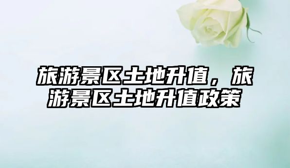 旅游景區土地升值，旅游景區土地升值政策