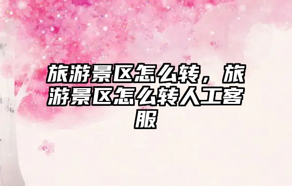 旅游景區怎么轉，旅游景區怎么轉人工客服