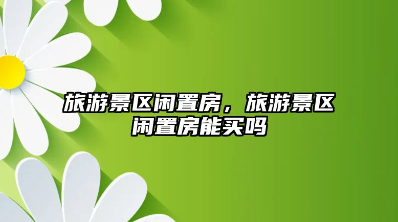 旅游景區閑置房，旅游景區閑置房能買嗎