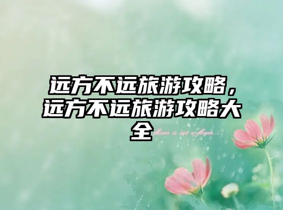 遠(yuǎn)方不遠(yuǎn)旅游攻略，遠(yuǎn)方不遠(yuǎn)旅游攻略大全