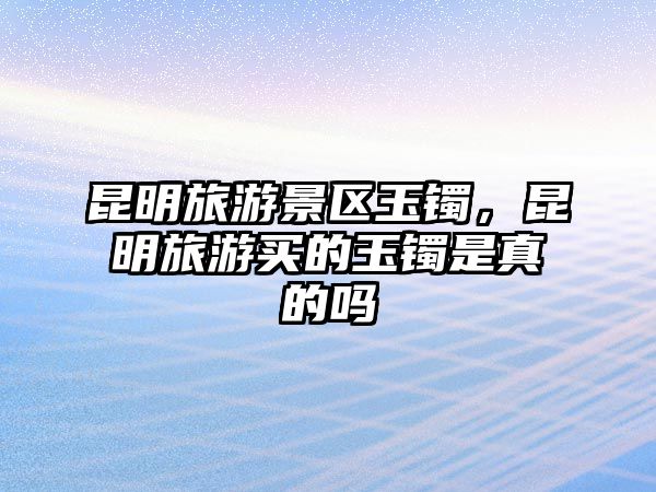 昆明旅游景區(qū)玉鐲，昆明旅游買的玉鐲是真的嗎