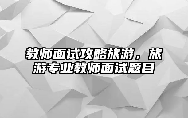 教師面試攻略旅游，旅游專業教師面試題目