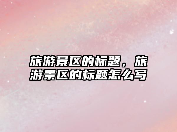 旅游景區的標題，旅游景區的標題怎么寫