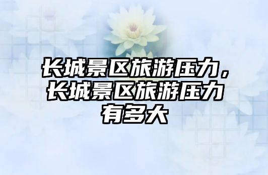 長(zhǎng)城景區(qū)旅游壓力，長(zhǎng)城景區(qū)旅游壓力有多大