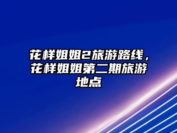 花樣姐姐2旅游路線，花樣姐姐第二期旅游地點(diǎn)
