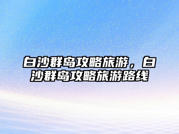 白沙群島攻略旅游，白沙群島攻略旅游路線