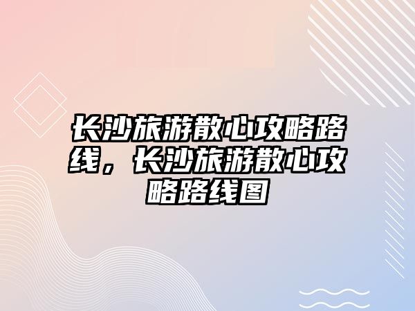 長沙旅游散心攻略路線，長沙旅游散心攻略路線圖