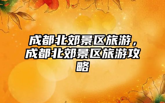 成都北郊景區旅游，成都北郊景區旅游攻略