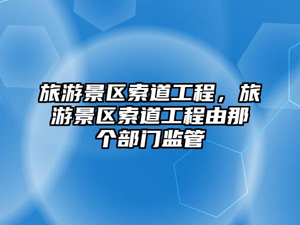 旅游景區(qū)索道工程，旅游景區(qū)索道工程由那個部門監(jiān)管