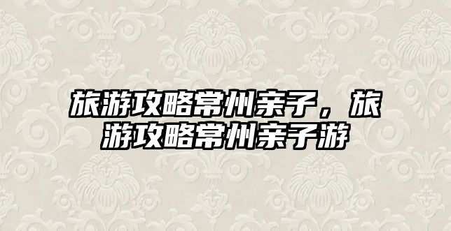 旅游攻略常州親子，旅游攻略常州親子游