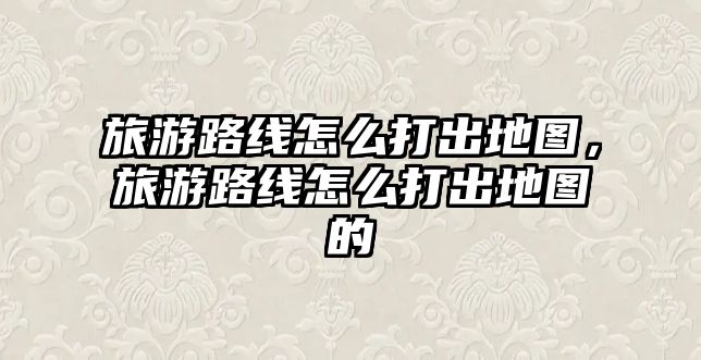 旅游路線怎么打出地圖，旅游路線怎么打出地圖的