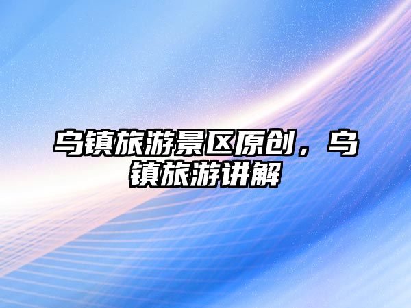 烏鎮旅游景區原創，烏鎮旅游講解