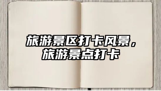 旅游景區打卡風景，旅游景點打卡