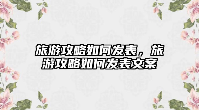 旅游攻略如何發(fā)表，旅游攻略如何發(fā)表文案