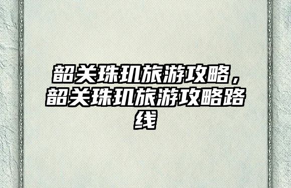 韶關(guān)珠璣旅游攻略，韶關(guān)珠璣旅游攻略路線