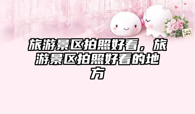 旅游景區拍照好看，旅游景區拍照好看的地方