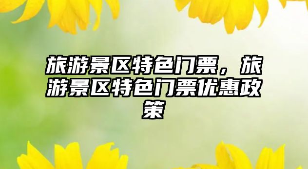 旅游景區(qū)特色門票，旅游景區(qū)特色門票優(yōu)惠政策