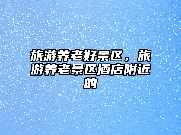 旅游養老好景區，旅游養老景區酒店附近的