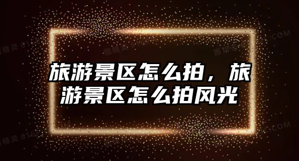 旅游景區(qū)怎么拍，旅游景區(qū)怎么拍風光