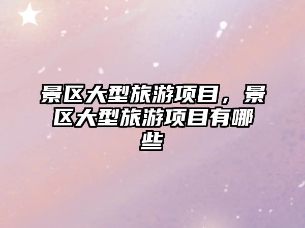 景區大型旅游項目，景區大型旅游項目有哪些