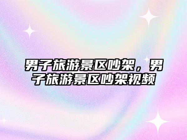 男子旅游景區吵架，男子旅游景區吵架視頻