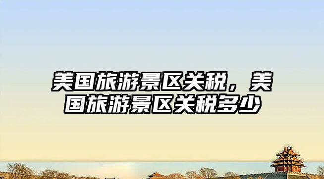 美國旅游景區關稅，美國旅游景區關稅多少