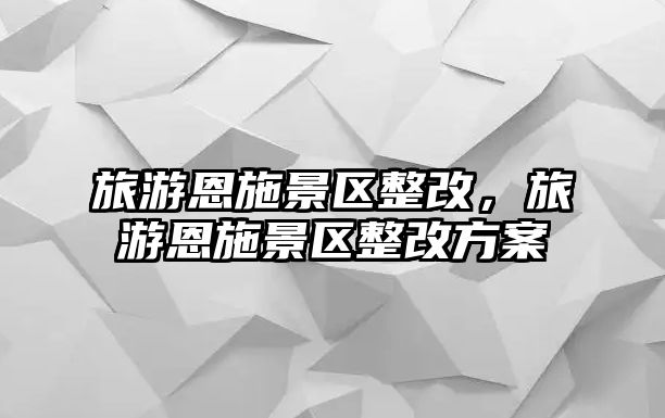 旅游恩施景區(qū)整改，旅游恩施景區(qū)整改方案