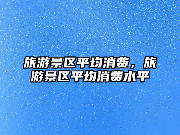 旅游景區平均消費，旅游景區平均消費水平