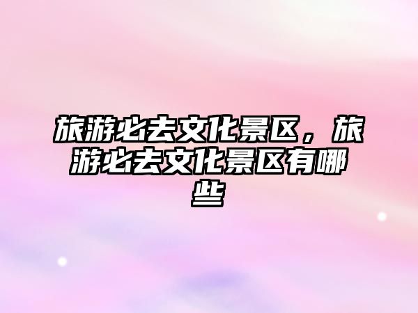 旅游必去文化景區，旅游必去文化景區有哪些