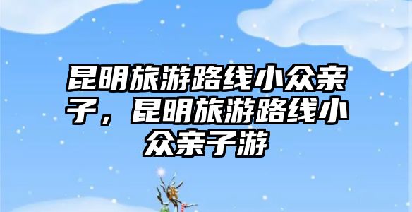 昆明旅游路線小眾親子，昆明旅游路線小眾親子游