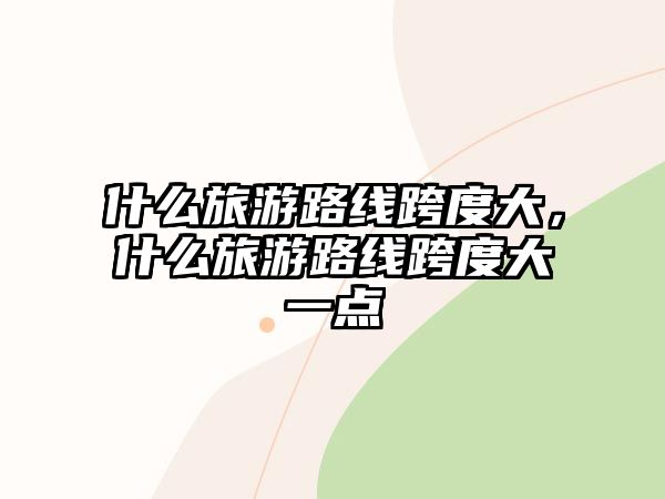 什么旅游路線跨度大，什么旅游路線跨度大一點