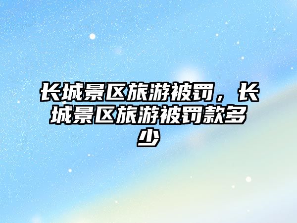 長城景區(qū)旅游被罰，長城景區(qū)旅游被罰款多少