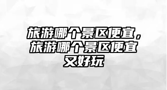 旅游哪個(gè)景區(qū)便宜，旅游哪個(gè)景區(qū)便宜又好玩