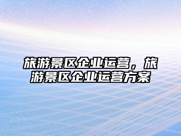 旅游景區企業運營，旅游景區企業運營方案