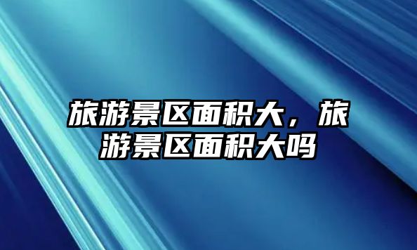 旅游景區面積大，旅游景區面積大嗎
