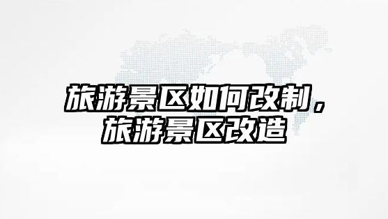 旅游景區如何改制，旅游景區改造