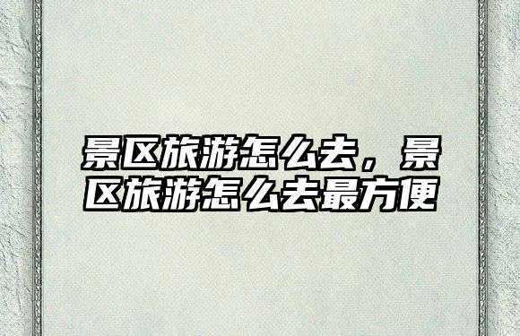 景區旅游怎么去，景區旅游怎么去最方便