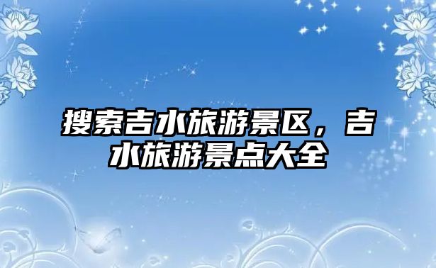 搜索吉水旅游景區(qū)，吉水旅游景點大全